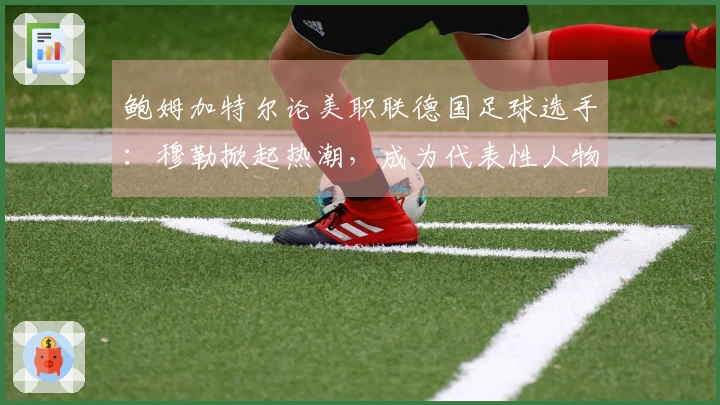 鲍姆加特尔论美职联德国足球选手：穆勒掀起热潮，成为代表性人物