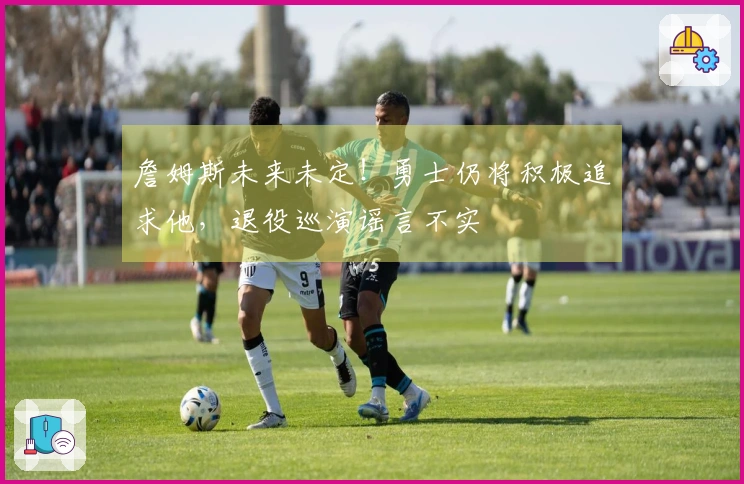 詹姆斯未来未定！勇士仍将积极追求他，退役巡演谣言不实