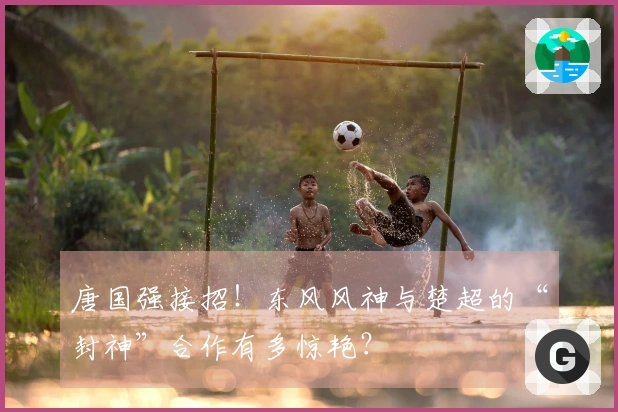 唐国强接招！东风风神与楚超的“封神”合作有多惊艳？