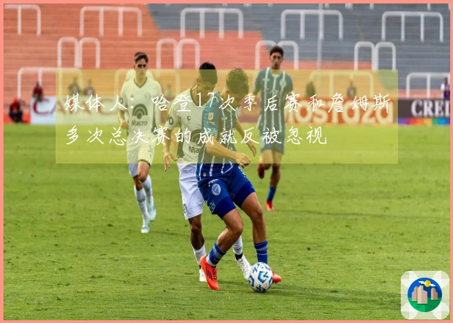 媒体人：哈登17次季后赛和詹姆斯多次总决赛的成就反被忽视