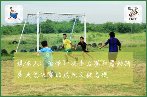 媒体人：哈登17次季后赛和詹姆斯多次总决赛的成就反被忽视