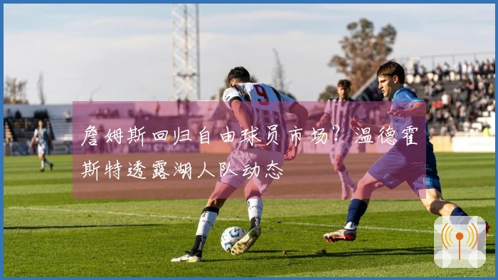 詹姆斯回归自由球员市场？温德霍斯特透露湖人队动态