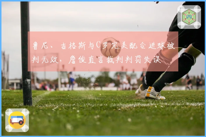 鲁尼、吉格斯与C罗完美配合进球被判无效，詹俊直言裁判判罚失误