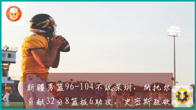 新疆男篮96-104不敌深圳，纳托尔贡献32分8篮板6助攻，史密斯狂砍45分