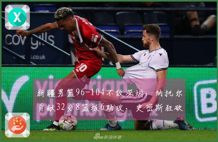 新疆男篮96-104不敌深圳，纳托尔贡献32分8篮板6助攻，史密斯狂砍45分