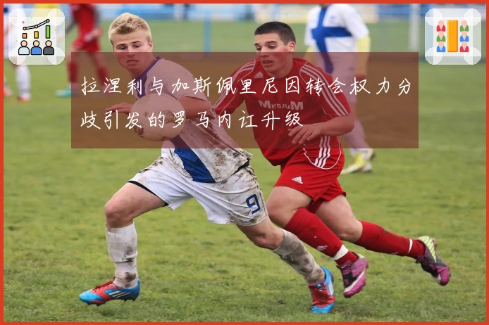 拉涅利与加斯佩里尼因转会权力分歧引发的罗马内讧升级