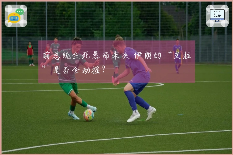 前总统生死悬而未决 伊朗的“支柱”是否会动摇？