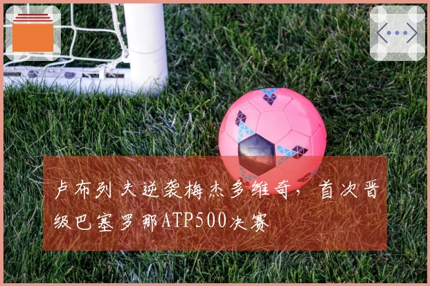 卢布列夫逆袭梅杰多维奇，首次晋级巴塞罗那ATP500决赛