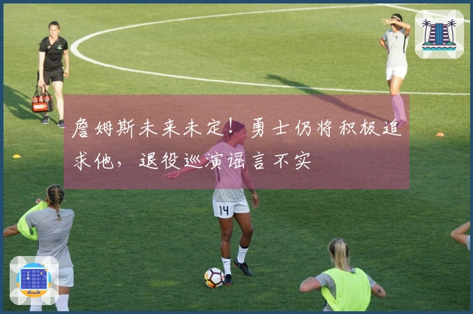 詹姆斯未来未定！勇士仍将积极追求他，退役巡演谣言不实