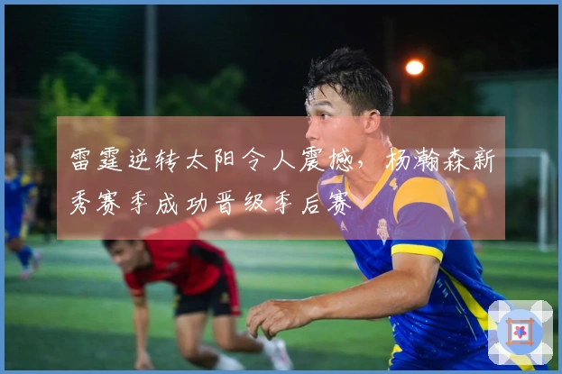 雷霆逆转太阳令人震撼，杨瀚森新秀赛季成功晋级季后赛